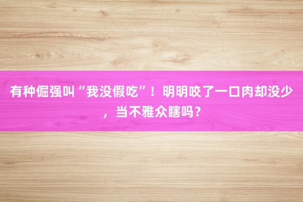 有种倔强叫“我没假吃”！明明咬了一口肉却没少，当不雅众瞎吗？