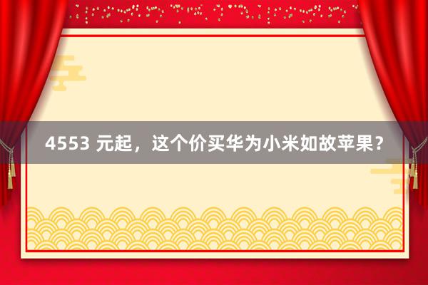 4553 元起，这个价买华为小米如故苹果？