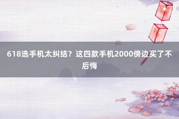 618选手机太纠结？这四款手机2000傍边买了不后悔