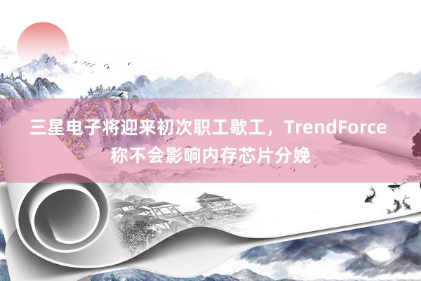 三星电子将迎来初次职工歇工，TrendForce 称不会影响内存芯片分娩