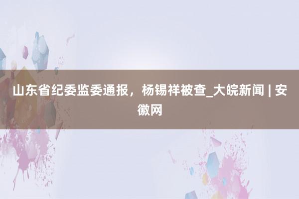 山东省纪委监委通报，杨锡祥被查_大皖新闻 | 安徽网