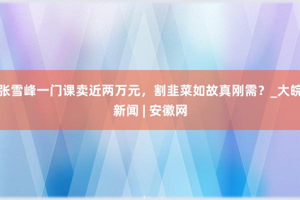 张雪峰一门课卖近两万元，割韭菜如故真刚需？_大皖新闻 | 安徽网