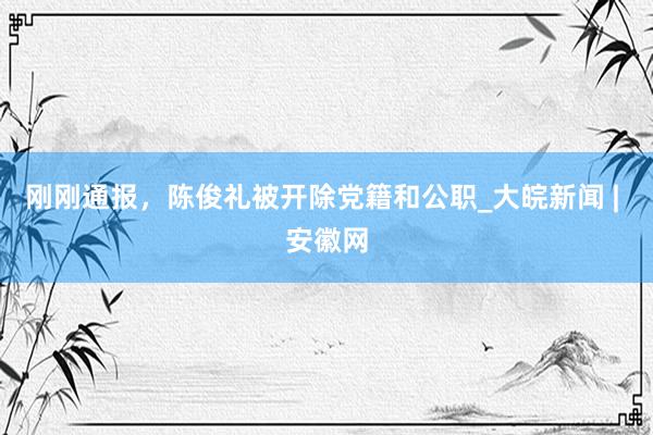 刚刚通报，陈俊礼被开除党籍和公职_大皖新闻 | 安徽网