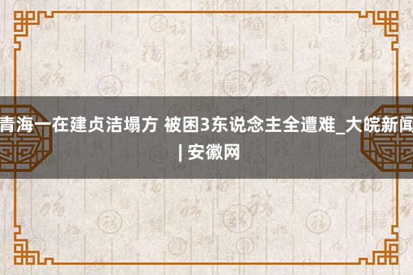 青海一在建贞洁塌方 被困3东说念主全遭难_大皖新闻 | 安徽网