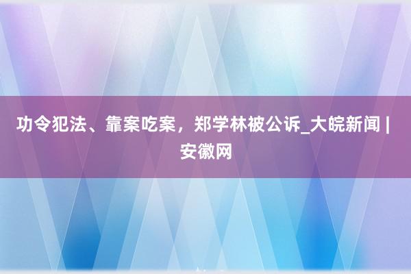 功令犯法、靠案吃案，郑学林被公诉_大皖新闻 | 安徽网