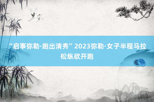 “启事弥勒·跑出清秀”2023弥勒·女子半程马拉松纵欲开跑