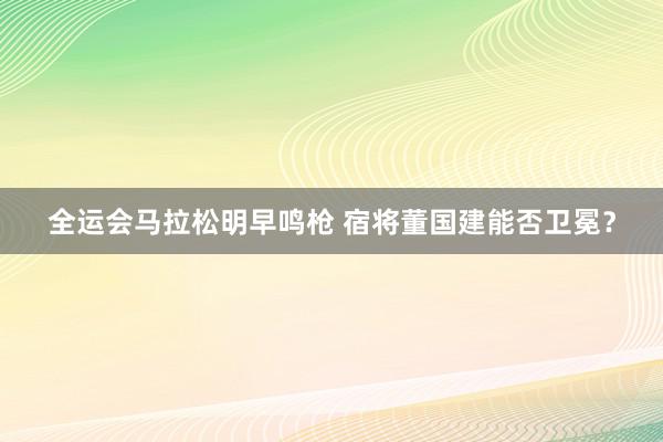 全运会马拉松明早鸣枪 宿将董国建能否卫冕？