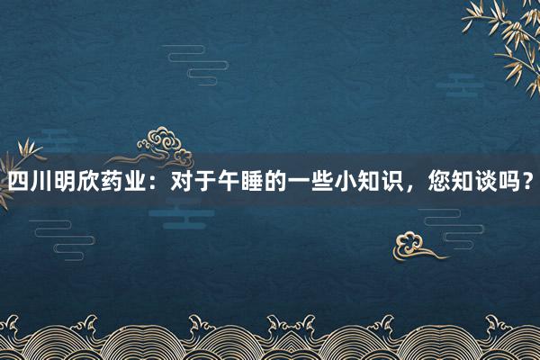 四川明欣药业：对于午睡的一些小知识，您知谈吗？