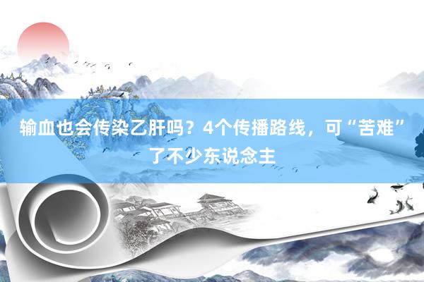 输血也会传染乙肝吗？4个传播路线，可“苦难”了不少东说念主