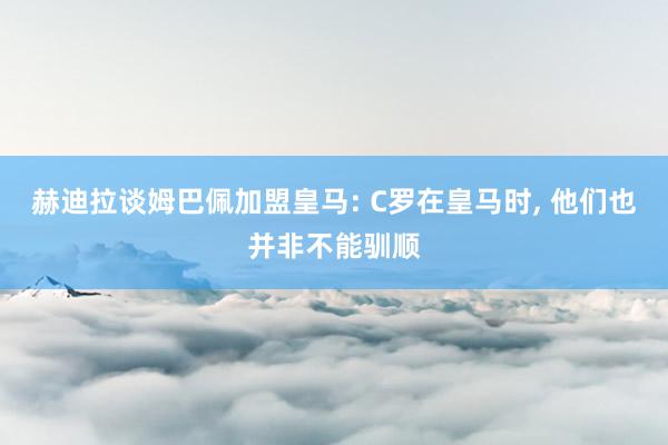 赫迪拉谈姆巴佩加盟皇马: C罗在皇马时, 他们也并非不能驯顺