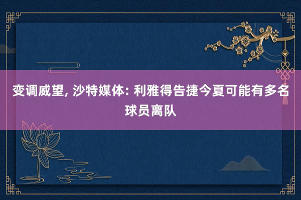 变调威望, 沙特媒体: 利雅得告捷今夏可能有多名球员离队