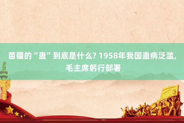 苗疆的“蛊”到底是什么? 1958年我国蛊病泛滥, 毛主席躬行部署