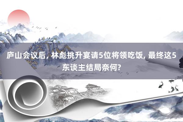 庐山会议后, 林彪挑升宴请5位将领吃饭, 最终这5东谈主结局奈何?