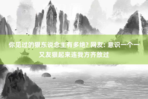 你见过的狠东说念主有多绝? 网友: 意识一个一又友狠起来连我方齐放过