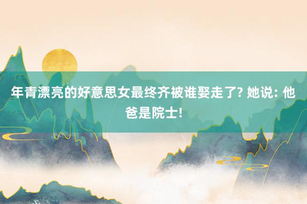 年青漂亮的好意思女最终齐被谁娶走了? 她说: 他爸是院士!