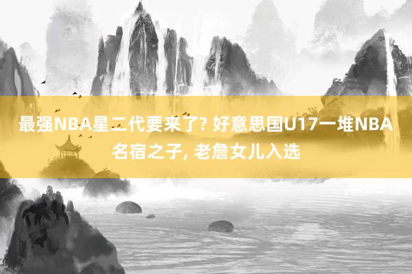 最强NBA星二代要来了? 好意思国U17一堆NBA名宿之子, 老詹女儿入选