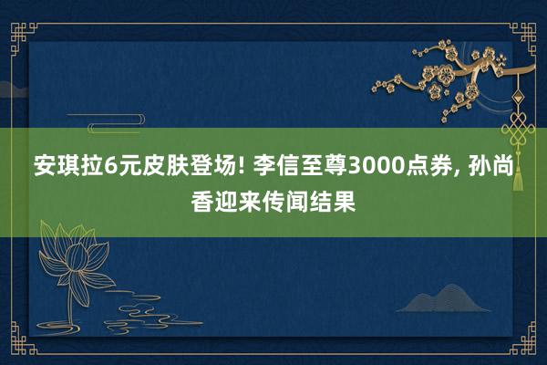 安琪拉6元皮肤登场! 李信至尊3000点券, 孙尚香迎来传闻结果