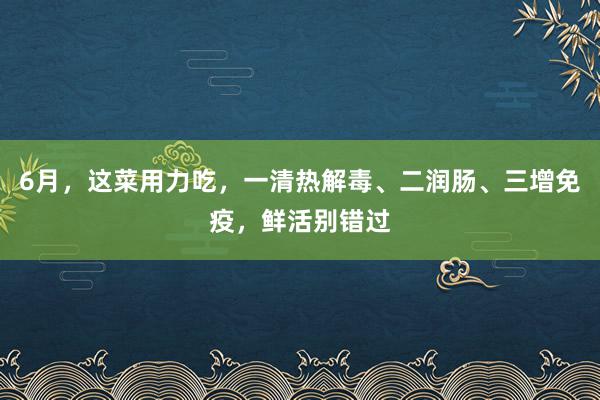 6月，这菜用力吃，一清热解毒、二润肠、三增免疫，鲜活别错过