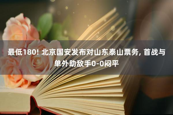 最低180! 北京国安发布对山东泰山票务, 首战与单外助敌手0-0闷平