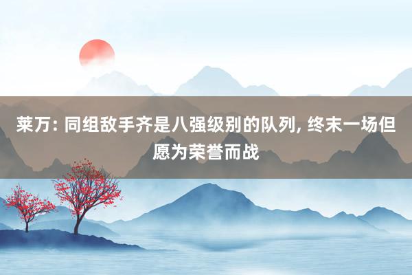 莱万: 同组敌手齐是八强级别的队列, 终末一场但愿为荣誉而战