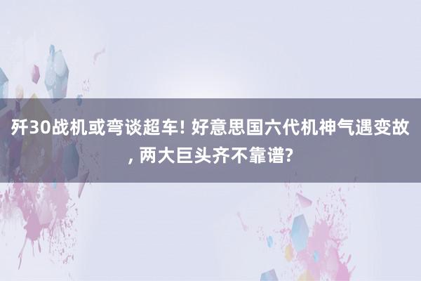 歼30战机或弯谈超车! 好意思国六代机神气遇变故, 两大巨头齐不靠谱?