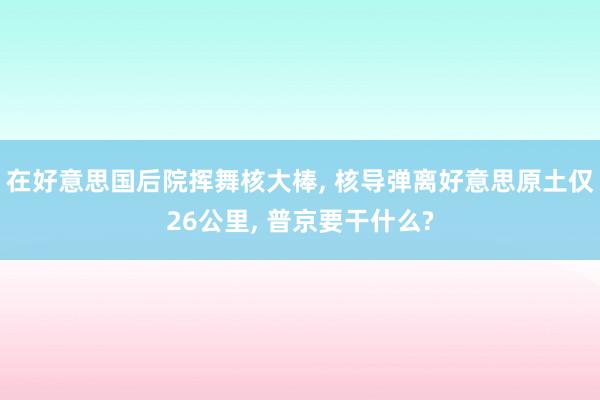 在好意思国后院挥舞核大棒, 核导弹离好意思原土仅26公里, 普京要干什么?