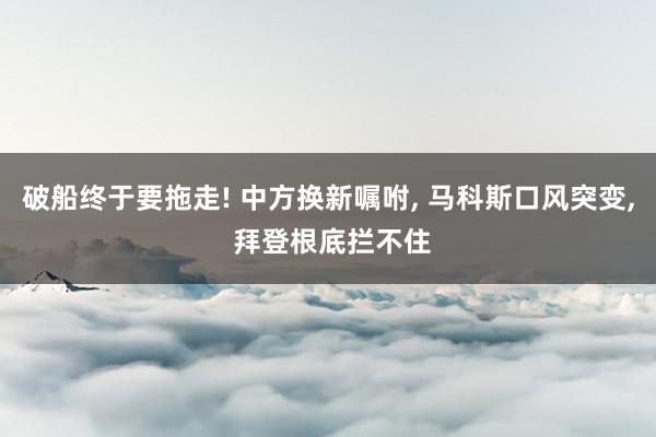 破船终于要拖走! 中方换新嘱咐, 马科斯口风突变, 拜登根底拦不住