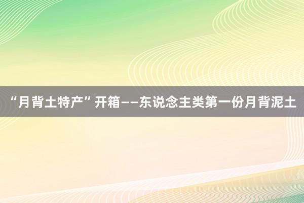 “月背土特产”开箱——东说念主类第一份月背泥土