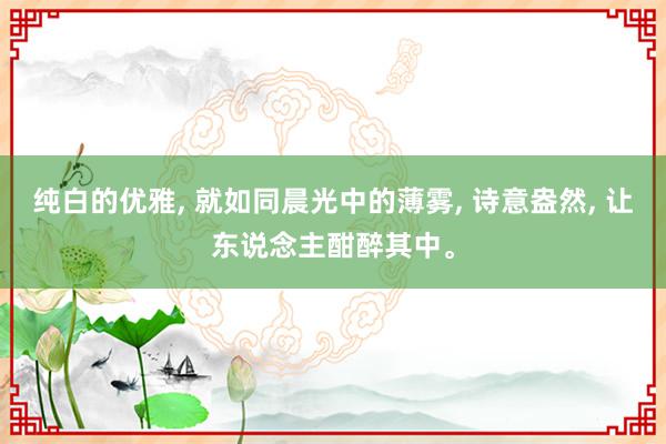 纯白的优雅, 就如同晨光中的薄雾, 诗意盎然, 让东说念主酣醉其中。