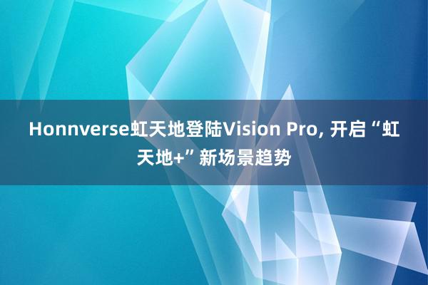 Honnverse虹天地登陆Vision Pro, 开启“虹天地+”新场景趋势