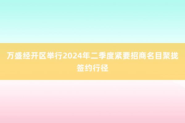 万盛经开区举行2024年二季度紧要招商名目聚拢签约行径