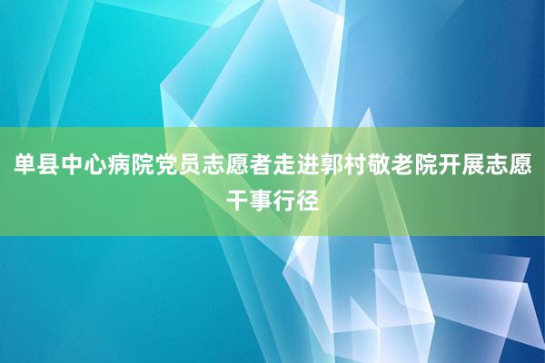 单县中心病院党员志愿者走进郭村敬老院开展志愿干事行径