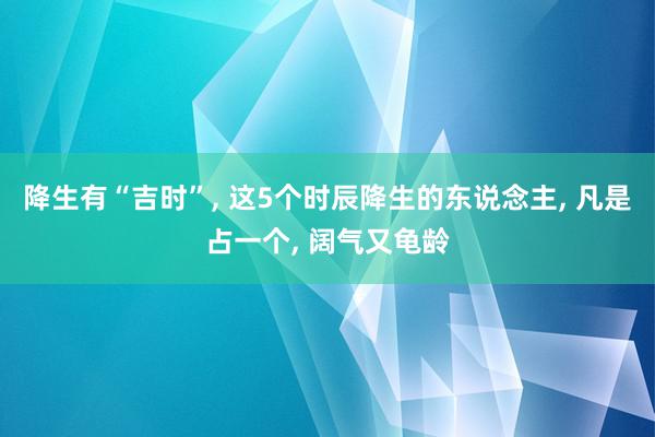 降生有“吉时”, 这5个时辰降生的东说念主, 凡是占一个, 阔气又龟龄