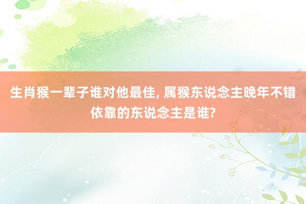 生肖猴一辈子谁对他最佳, 属猴东说念主晚年不错依靠的东说念主是谁?