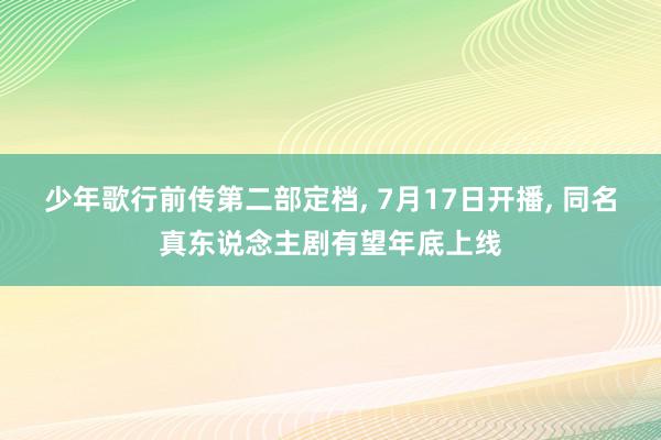 少年歌行前传第二部定档, 7月17日开播, 同名真东说念主剧有望年底上线