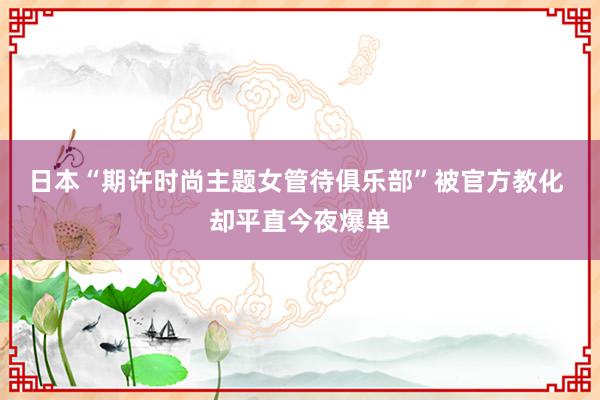 日本“期许时尚主题女管待俱乐部”被官方教化 却平直今夜爆单