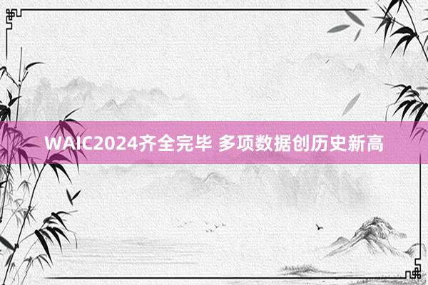 WAIC2024齐全完毕 多项数据创历史新高