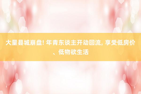 大量县城崩盘! 年青东谈主开动回流, 享受低房价、低物欲生活