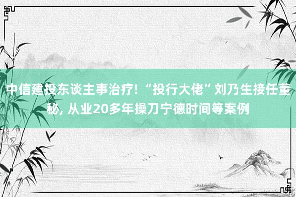 中信建投东谈主事治疗! “投行大佬”刘乃生接任董秘, 从业20多年操刀宁德时间等案例