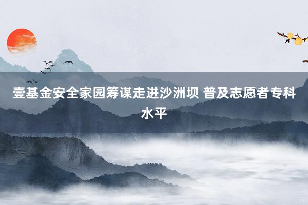 壹基金安全家园筹谋走进沙洲坝 普及志愿者专科水平