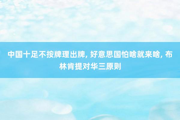 中国十足不按牌理出牌, 好意思国怕啥就来啥, 布林肯提对华三原则