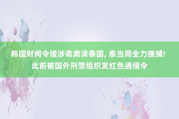 韩国财阀令嫒涉毒肃清泰国, 泰当局全力搜捕! 此前被国外刑警组织发红色通缉令