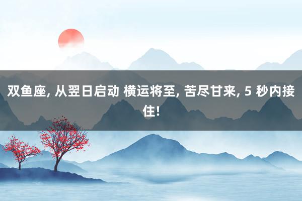 双鱼座, 从翌日启动 横运将至, 苦尽甘来, 5 秒内接住!