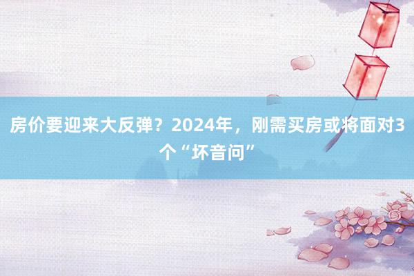 房价要迎来大反弹？2024年，刚需买房或将面对3个“坏音问”