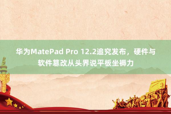 华为MatePad Pro 12.2追究发布，硬件与软件篡改从头界说平板坐褥力