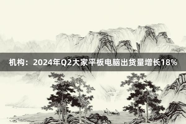 机构：2024年Q2大家平板电脑出货量增长18%