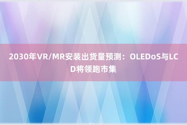 2030年VR/MR安装出货量预测：OLEDoS与LCD将领跑市集