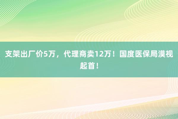 支架出厂价5万，代理商卖12万！国度医保局漠视起首！