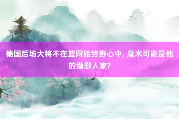 德国后场大将不在篮网始终野心中, 魔术可能是他的潜鄙人家?