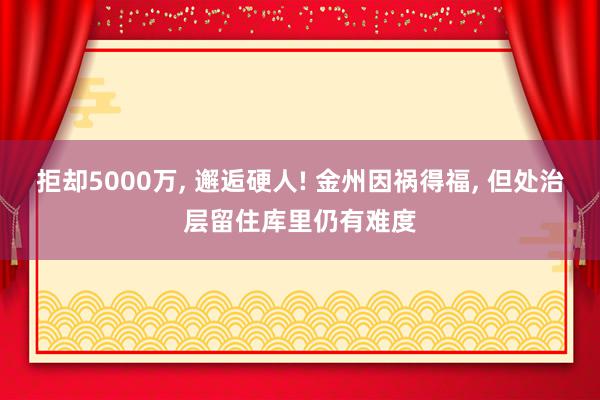 拒却5000万, 邂逅硬人! 金州因祸得福, 但处治层留住库里仍有难度